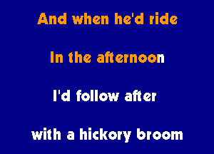 And when he'd ride

In the afternoon

I'd follow after

with a hickory broom