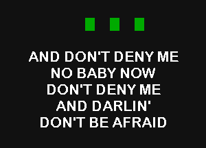 AND DON'T DENY ME
NO BABY NOW
DON'T DENY ME

AND DARLIN'

DON'T BE AFRAID l