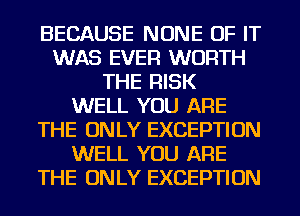 BECAUSE NONE OF IT
WAS EVER WORTH
THE RISK
WELL YOU ARE
THE ONLY EXCEPTION
WELL YOU ARE
THE ONLY EXCEPTION