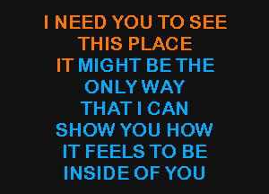 INEED YOU TO SEE
THIS PLACE
IT MIGHT BE THE
ONLY WAY
THAT I CAN
SHOW YOU HOW

IT FEELS TO BE
INSIDEOF YOU I