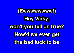 (Ewwwwwwww!)
Hey Vicky,
won't you tell us true?

How'd we ever get
the bad luck to be