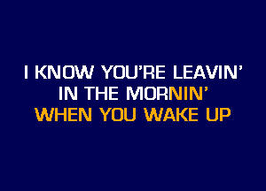 I KNOW YOU'RE LEAVIN'
IN THE MORNIM

WHEN YOU WAKE UP