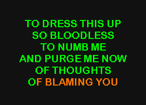TO DRESS THIS UP
80 BLOODLESS
TO NUMB ME
AND PURGE ME NOW
OF THOUGHTS
OF BLAMING YOU