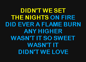 DIDN'TWE SET
THE NIGHTS ON FIRE
DID EVER A FLAME BURN
ANY HIGHER
WASN'T IT SO SWEET
WASN'T IT
DIDN'TWE LOVE