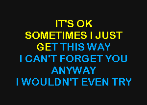 IT'S OK
SOMETIMES I JUST
GET THIS WAY
I CAN'T FORGET YOU
ANYWAY
I WOU LD N'T EVEN TRY