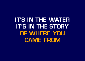 IT'S IN THE WATER
IT'S IN THE STORY

OF WHERE YOU
CAME FROM