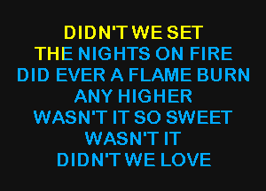 DIDN'TWE SET
THE NIGHTS ON FIRE
DID EVER A FLAME BURN
ANY HIGHER
WASN'T IT SO SWEET
WASN'T IT
DIDN'TWE LOVE