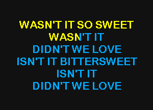 WASN'T IT SO SWEET
WASN'T IT
DIDN'TWE LOVE
ISN'T IT BITI'ERSWEET
ISN'T IT
DIDN'TWE LOVE