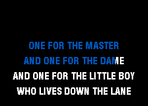 ONE FOR THE MASTER
AND ONE FOR THE DAME
AND ONE FOR THE LITTLE BOY
WHO LIVES DOWN THE LANE