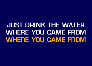 JUST DRINK THE WATER
WHERE YOU CAME FROM
WHERE YOU CAME FROM