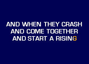 AND WHEN THEY CRASH
AND COME TOGETHER
AND START A RISING