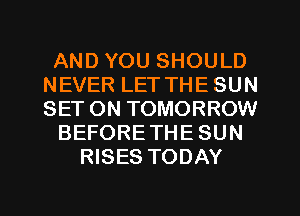 AND YOU SHOULD
NEVER LET THE SUN
SET ON TOMORROW

BEFORETHE SUN

RISES TODAY

g