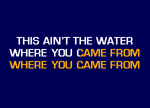 THIS AIN'T THE WATER
WHERE YOU CAME FROM
WHERE YOU CAME FROM