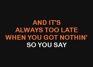 AND IT'S
ALWAYS TOO LATE

WHEN YOU GOT NOTHIN'
SO YOU SAY