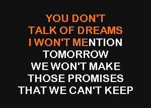 YOU DON'T
TALK OF DREAMS
IWON'T MENTION

TOMORROW
WEWON'T MAKE
THOSE PROMISES

THATWE CAN'T KEEP