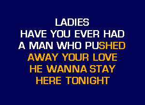 LADIES
HAVE YOU EVER HAD
A MAN WHO PUSHED
AWAY YOUR LOVE
HE WANNA STAY
HERE TONIGHT