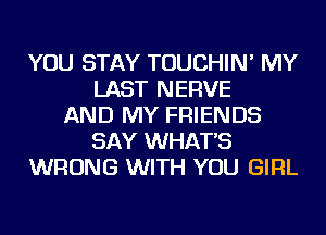 YOU STAY TOUCHIN' MY
LAST NERVE
AND MY FRIENDS
SAY WHAT'S
WRONG WITH YOU GIRL