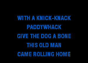 WITH A KNICK-KNACK
PADDYWHAOK
GIVE THE DOG A BONE
THIS OLD MAN

CAME ROLLING HOME l