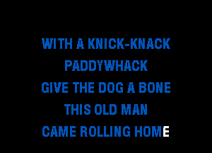 WITH A KNICK-KNACK
PADDYWHAOK
GIVE THE DOG A BONE
THIS OLD MAN

CAME ROLLING HOME l