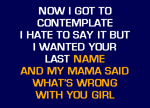 NOW I GOT TO
CONTEMPLATE
I HATE TO SAY IT BUT
I WANTED YOUR
LAST NAME
AND MY MAMA SAID
WHAT'S WRONG
WITH YOU GIRL