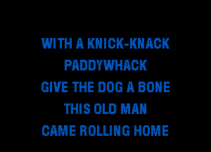 WITH A KNICK-KNACK
PADDYWHAOK
GIVE THE DOG A BONE
THIS OLD MAN

CAME ROLLING HOME l