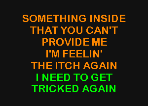 SOMETHING INSIDE
THAT YOU CAN'T
PROVIDE ME
I'M FEELIN'
THE ITCH AGAIN
INEED TO GET

TRICKED AGAIN I