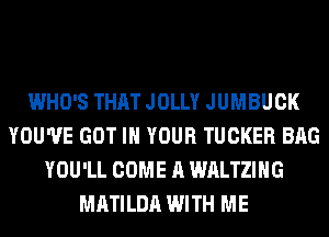 WHO'S THAT JOLLY JUMBUCK
YOU'VE GOT IN YOUR TUCKER BAG
YOU'LL COME A WALTZIHG
MATILDA WITH ME