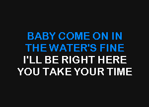 I'LL BE RIGHT HERE
YOU TAKE YOUR TIME