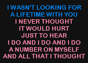 I NEVER THOUGHT
IT WOULD HURT
JUST TO HEAR

I DO AND I DO AND I DO

A NUMBER 0N MYSELF
AND ALL THAT I THOUGHT