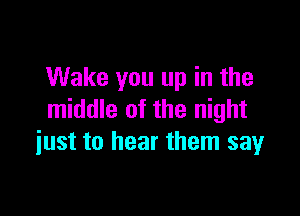 Wake you up in the

middle of the night
just to hear them say