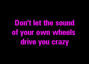 Don't let the sound

of your own wheels
drive you crazy