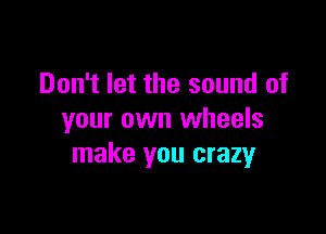 Don't let the sound of

your own wheels
make you crazy