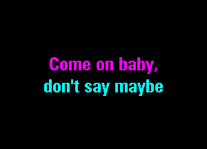 Come on baby.

don't say maybe
