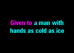 Given to a man with

hands as cold as ice
