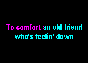 To comfort an old friend

who's feelin' down