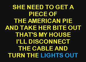 SHE NEED TO GET A
PIECEOF
THEAMERICAN PIE
AND TAKE HER BITE OUT
THAT'S MY HOUSE
I'LL DISCONNECT
THECABLE AND
TURN THE LIGHTS OUT