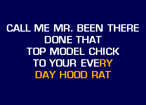 CALL ME MR. BEEN THERE
DONE THAT
TOP MODEL CHICK
TO YOUR EVERY
DAY HOOD RAT