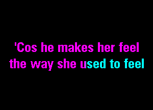 'Cos he makes her feel

the way she used to feel