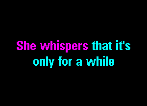 She whispers that it's

only for a while