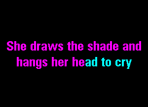 She draws the shade and

hangs her head to cry