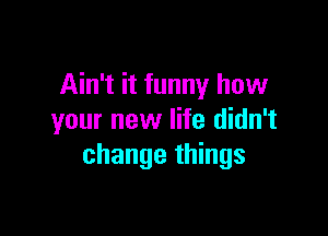 Ain't it funny how

your new life didn't
change things