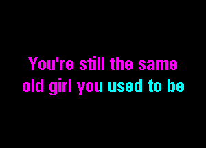 You're still the same

old girl you used to be