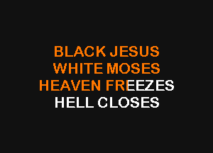 BLACK JESUS
WHITE MOSES
HEAVEN FREEZES
HELL CLOSES

g