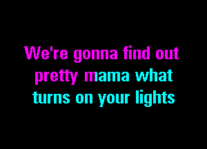 We're gonna find out

pretty mama what
turns on your lights