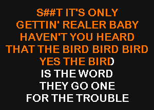 SiiiiT IT'S ONLY
GETI'IN' REALER BABY
HAVEN'T YOU HEARD
THAT THE BIRD BIRD BIRD
YES THE BIRD
IS THEWORD
THEY G0 ONE
FOR THETROUBLE