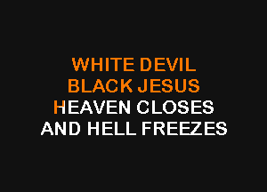 WHITE DEVIL
BLACK JESUS
HEAVEN CLOSES
AND HELL FREEZES