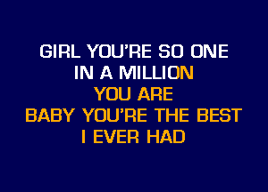 GIRL YOU'RE 50 ONE
IN A MILLION
YOU ARE
BABY YOU'RE THE BEST
I EVER HAD