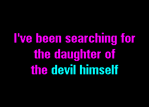 I've been searching for

the daughter of
the devil himself