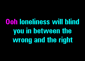 Ooh loneliness will blind

you in between the
wrong and the right