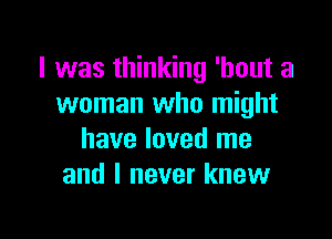 I was thinking 'hout a
woman who might

have loved me
and I never knew